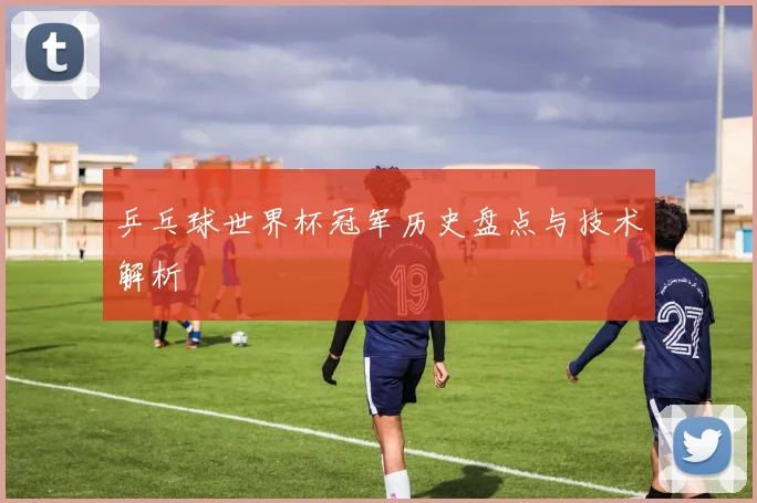 乒乓球世界杯冠军历史盘点与技术解析