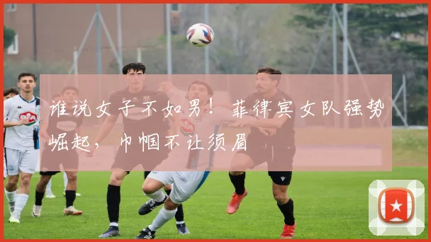 谁说女子不如男!菲律宾女队强势崛起,巾帼不让须眉