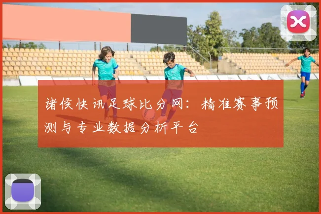 诸侯快讯足球比分网：精准赛事预测与专业数据分析平台