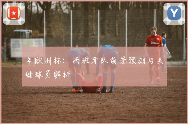 年欧洲杯:西班牙队前景预测与关键球员解析